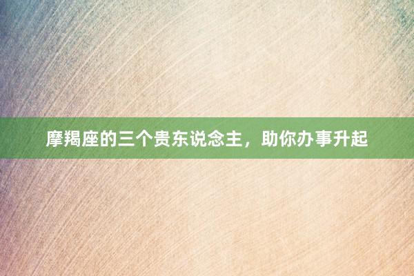 摩羯座的三个贵东说念主，助你办事升起