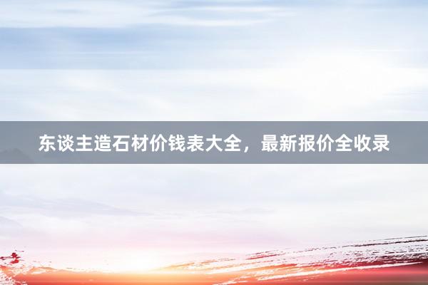 东谈主造石材价钱表大全，最新报价全收录