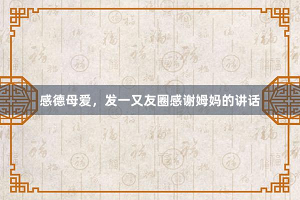感德母爱，发一又友圈感谢姆妈的讲话
