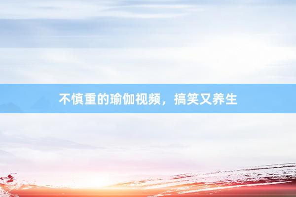 不慎重的瑜伽视频，搞笑又养生